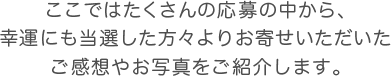 ここではたくさんの応募の中から、幸運にも当選した方々よりお寄せいただいたご感想やお写真をご紹介します。
