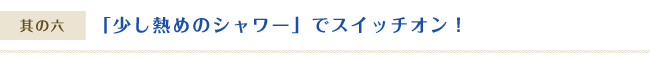 「少し熱めのシャワー」でスイッチオン！