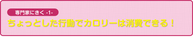 専門家にきく1 ちょっとした行動でカロリーは消費できる!