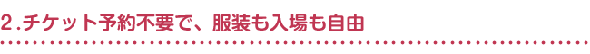 ２.チケット予約不要で、服装も入場も自由