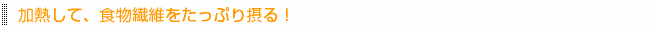 加熱して、食物繊維をたっぷり摂る!