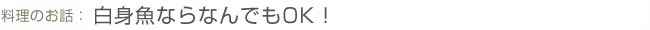 料理のお話:白身魚ならなんでもOK!