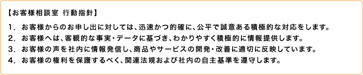 【お客様相談室 行動指針】1.お客様からのお申し出に対しては、迅速かつ的確に、公平で誠意ある積極的な対応をします。2. お客様へは、客観的な事実・データに基づき、わかりやすく積極的に情報提供します。3.お客様の声を社内に情報発信し、商品やサービスの開発・改善に適切に反映しています。4.お客様の権利を保護するべく、関連法規および社内の自主基準を遵守します。